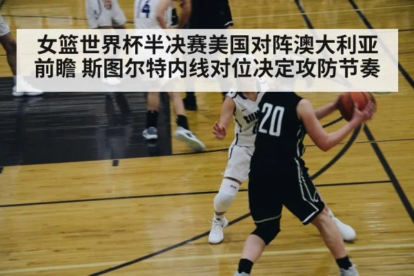 女篮世界杯半决赛美国对阵澳大利亚前瞻 斯图尔特内线对位决定攻防节奏