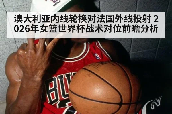 澳大利亚内线轮换对法国外线投射 2026年女篮世界杯战术对位前瞻分析