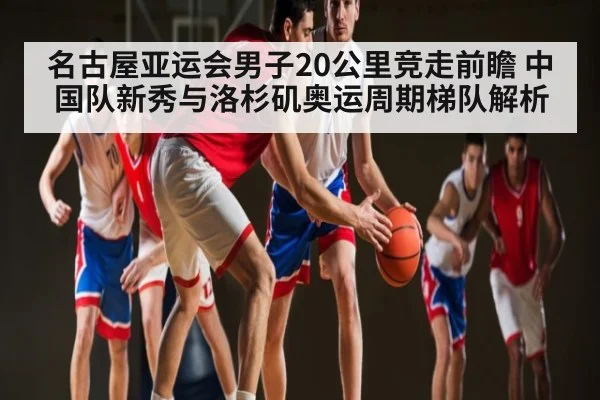 名古屋亚运会男子20公里竞走前瞻 中国队新秀与洛杉矶奥运周期梯队解析
